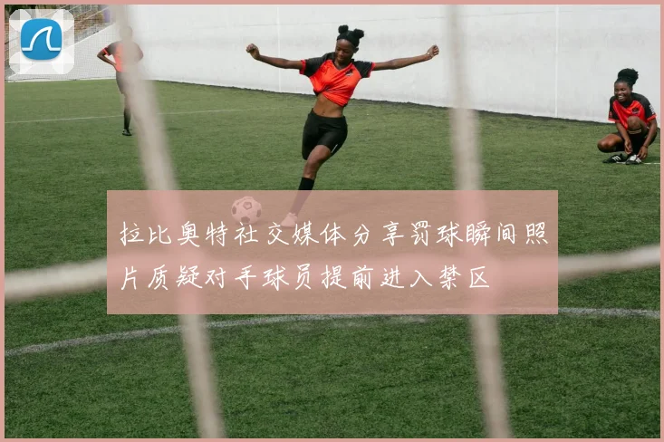 拉比奥特社交媒体分享罚球瞬间照片质疑对手球员提前进入禁区