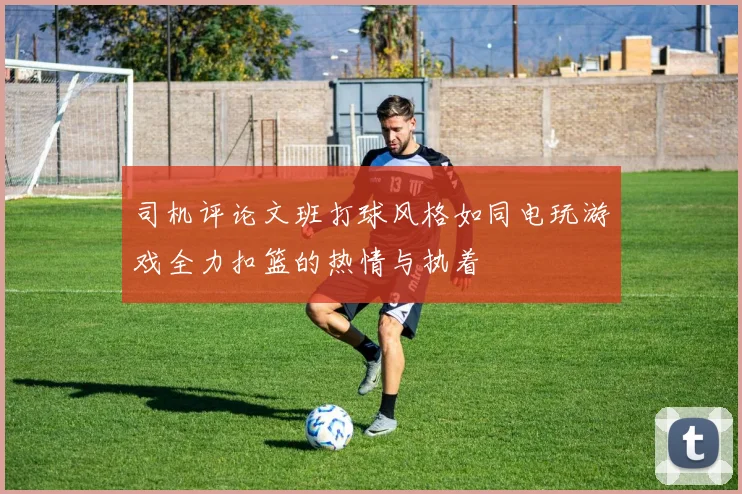 司机评论文班打球风格如同电玩游戏全力扣篮的热情与执着