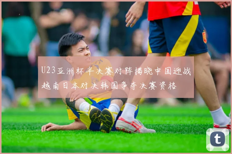 U23亚洲杯半决赛对阵揭晓中国迎战越南日本对决韩国争夺决赛资格