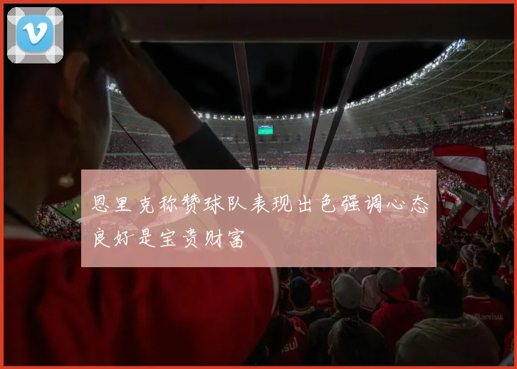 恩里克称赞球队表现出色强调心态良好是宝贵财富