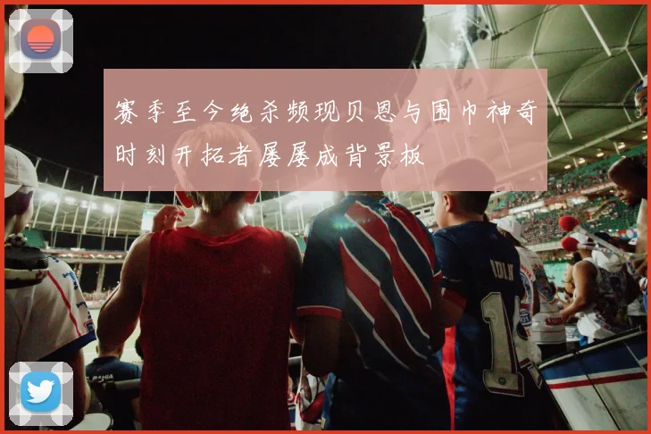 赛季至今绝杀频现贝恩与围巾神奇时刻开拓者屡屡成背景板