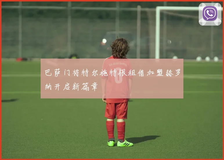 巴萨门将特尔施特根租借加盟赫罗纳开启新篇章