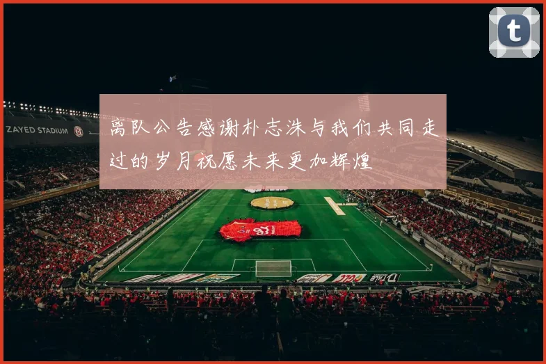 离队公告感谢朴志洙与我们共同走过的岁月祝愿未来更加辉煌