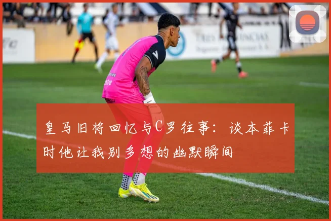 皇马旧将回忆与C罗往事：谈本菲卡时他让我别多想的幽默瞬间