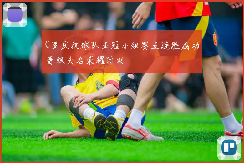 C罗庆祝球队亚冠小组赛五连胜成功晋级头名荣耀时刻