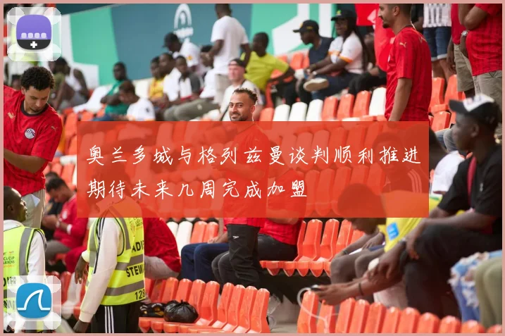奥兰多城与格列兹曼谈判顺利推进期待未来几周完成加盟
