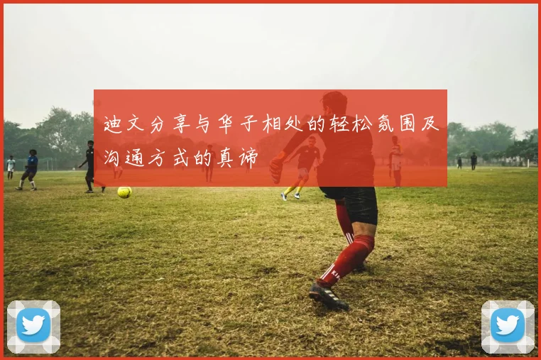 迪文分享与华子相处的轻松氛围及沟通方式的真谛