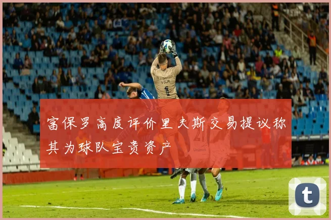 富保罗高度评价里夫斯交易提议称其为球队宝贵资产