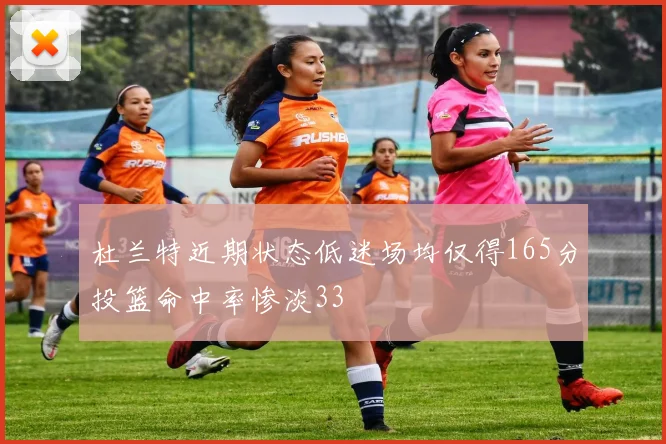 杜兰特近期状态低迷场均仅得165分投篮命中率惨淡33