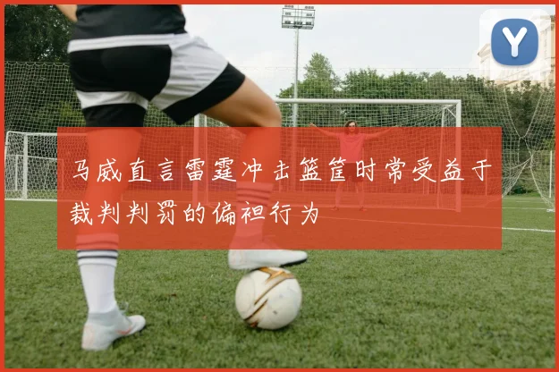 马威直言雷霆冲击篮筐时常受益于裁判判罚的偏袒行为