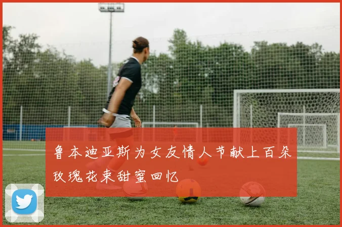 鲁本迪亚斯为女友情人节献上百朵玫瑰花束甜蜜回忆