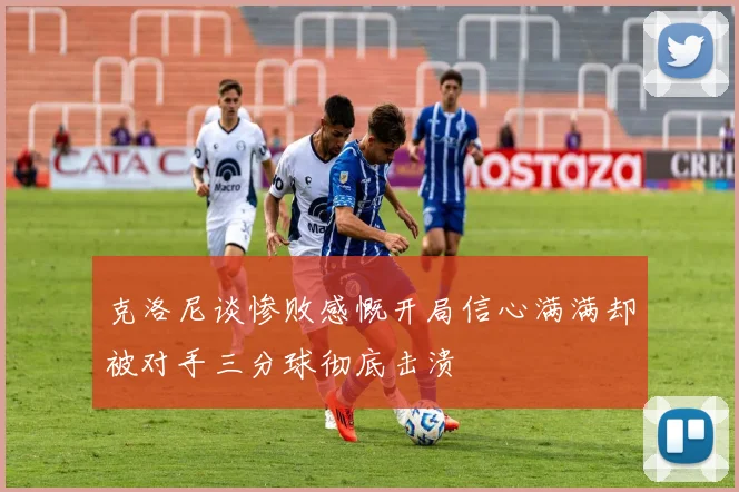 克洛尼谈惨败感慨开局信心满满却被对手三分球彻底击溃