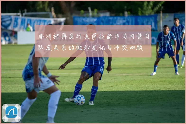 非洲杯再度对决萨拉赫与马内昔日队友关系的微妙变化与冲突回顾