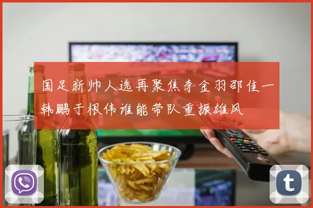 国足新帅人选再聚焦李金羽邵佳一韩鹏于根伟谁能带队重振雄风