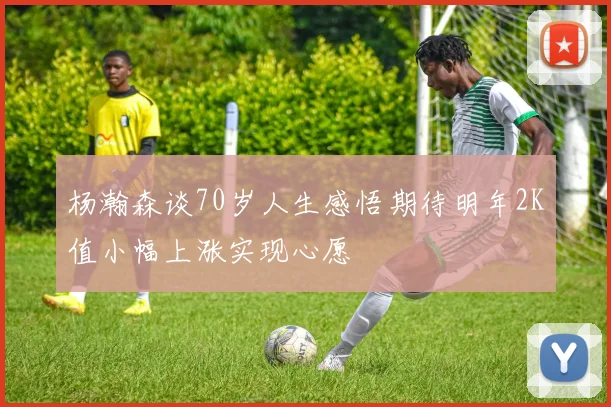 杨瀚森谈70岁人生感悟期待明年2K值小幅上涨实现心愿