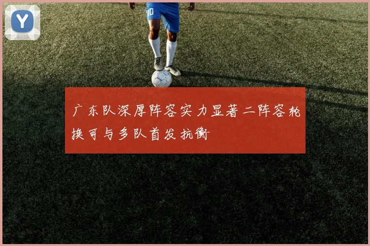 广东队深厚阵容实力显著二阵容轮换可与多队首发抗衡