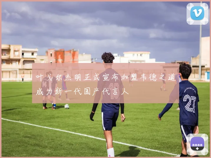 叶戈尔杰明正式宣布加盟韦德之道成为新一代国产代言人