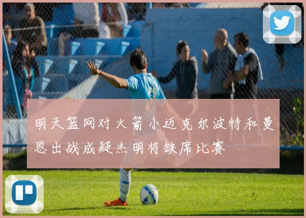 明天篮网对火箭小迈克尔波特和曼恩出战成疑杰明将缺席比赛