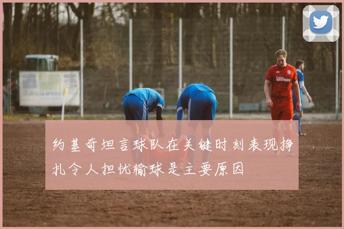 约基奇坦言球队在关键时刻表现挣扎令人担忧输球是主要原因