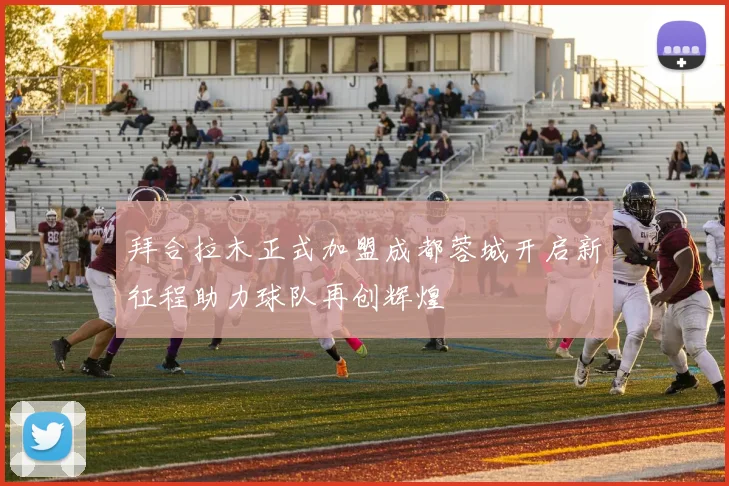 拜合拉木正式加盟成都蓉城开启新征程助力球队再创辉煌