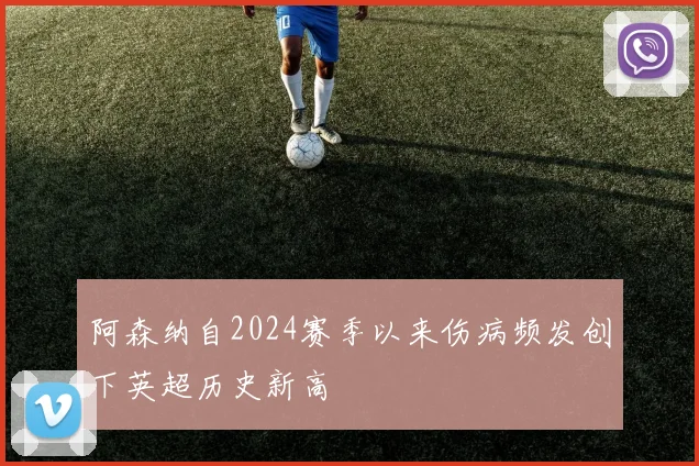 阿森纳自2024赛季以来伤病频发创下英超历史新高