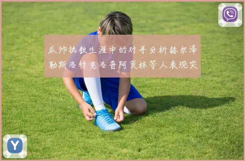 瓜帅执教生涯中的对手分析赫尔泽勒斯洛特克洛普阿莫林等人表现突出