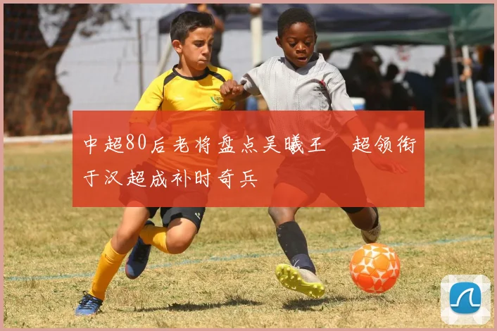 中超80后老将盘点吴曦王燊超领衔于汉超成补时奇兵