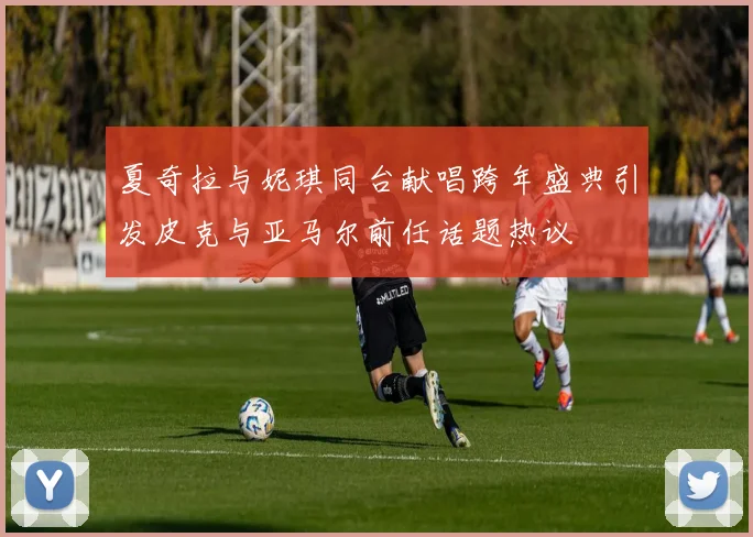 夏奇拉与妮琪同台献唱跨年盛典引发皮克与亚马尔前任话题热议