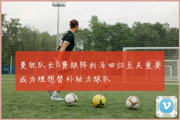 曼联队长B费缺阵利马回归至关重要成为理想替补助力球队