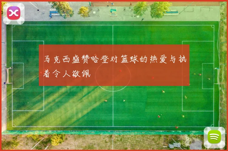 马克西盛赞哈登对篮球的热爱与执着令人敬佩