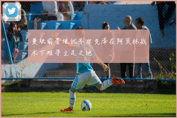 曼联前景堪忧齐尔克泽在阿莫林战术下难寻立足之地