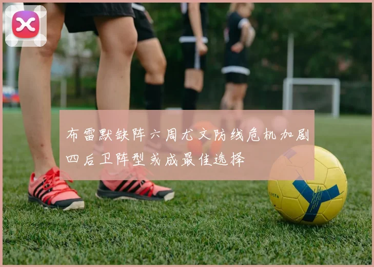 布雷默缺阵六周尤文防线危机加剧四后卫阵型或成最佳选择