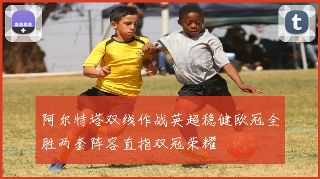 阿尔特塔双线作战英超稳健欧冠全胜两套阵容直指双冠荣耀