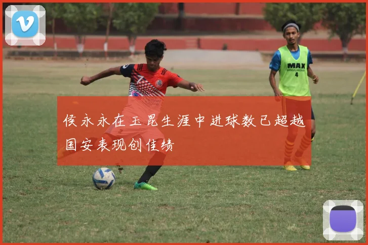 侯永永在玉昆生涯中进球数已超越国安表现创佳绩
