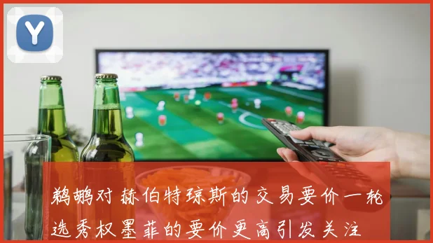 鹈鹕对赫伯特琼斯的交易要价一轮选秀权墨菲的要价更高引发关注