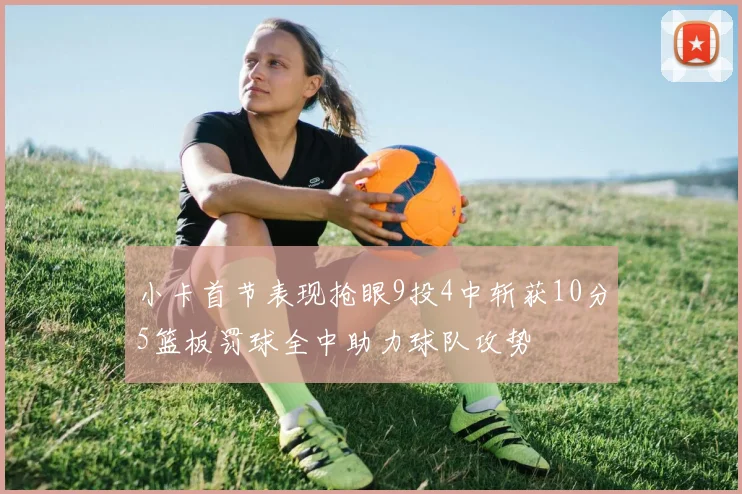 小卡首节表现抢眼9投4中斩获10分5篮板罚球全中助力球队攻势