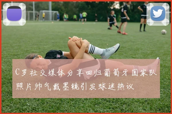 C罗社交媒体分享回归葡萄牙国家队照片帅气戴墨镜引发球迷热议