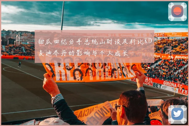 甜瓜回忆分手总统山时谈及科比KD麦迪乔丹的影响与个人成长
