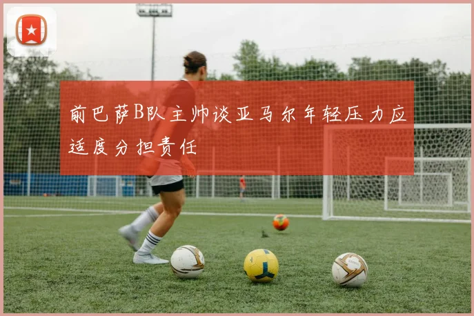 前巴萨B队主帅谈亚马尔年轻压力应适度分担责任