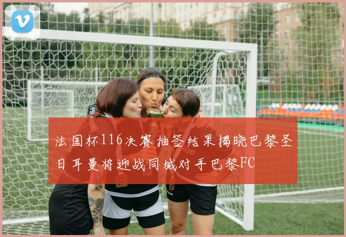 法国杯116决赛抽签结果揭晓巴黎圣日耳曼将迎战同城对手巴黎FC